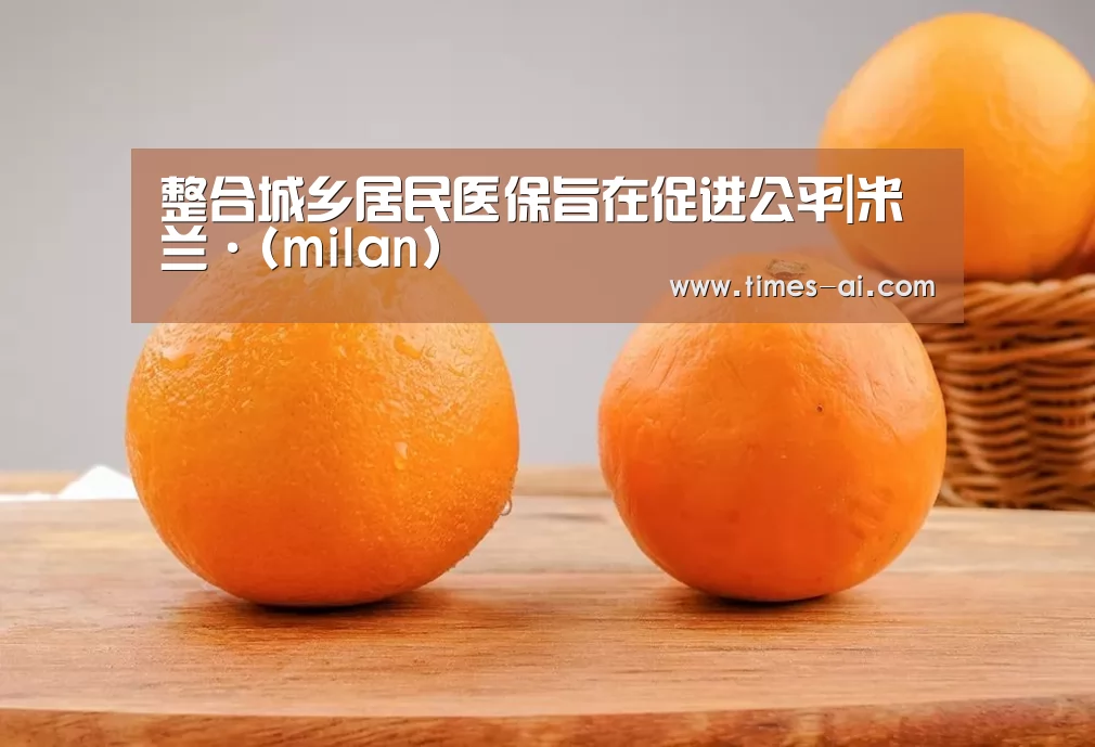 整合城乡居民医保旨在促进公平|米兰·(milan)(图4) 米兰·(milan)中国官方网站