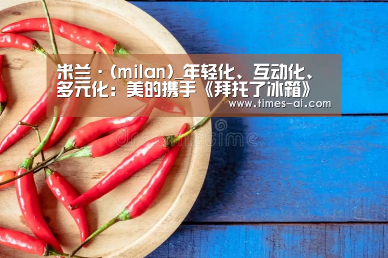 米兰·(milan)_年轻化、互动化、多元化:美的携手《拜托了冰箱》整合传播,引领冰箱行业营销新趋势(图3) 米兰·(milan)_年轻化、互动化、多元化:美的携手《拜托了冰箱》整合传播,引领冰箱行业营销新趋势(图3)