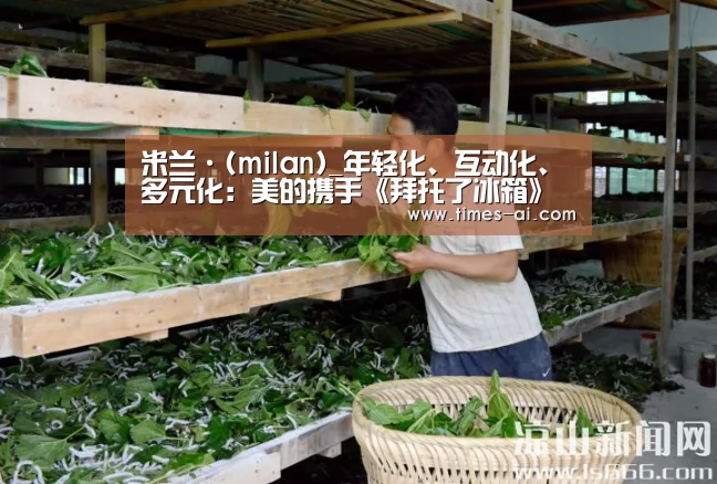 米兰·(milan)_年轻化、互动化、多元化:美的携手《拜托了冰箱》整合传播,引领冰箱行业营销新趋势(图1) 米兰