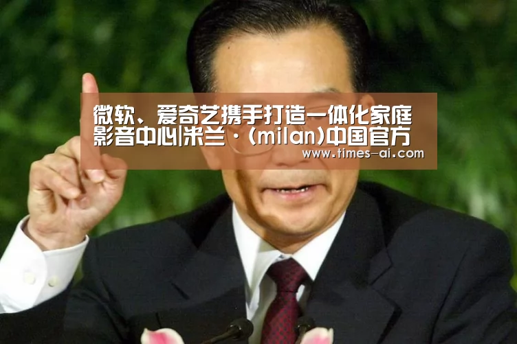 微软、爱奇艺携手打造一体化家庭影音中心|米兰·(milan)中国官方网站(图1) 米兰·(milan)